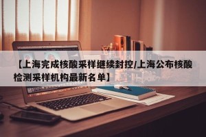 【上海完成核酸采样继续封控/上海公布核酸检测采样机构最新名单】