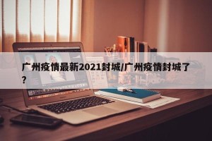 广州疫情最新2021封城/广州疫情封城了?