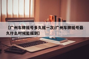 【广州车牌摇号多久摇一次/广州车牌摇号最久什么时候能摇到】