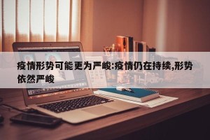 疫情形势可能更为严峻:疫情仍在持续,形势依然严峻