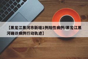 【黑龙江黑河市新增1例阳性病例/黑龙江黑河确诊病例行动轨迹】