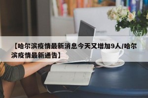 【哈尔滨疫情最新消息今天又增加9人/哈尔滨疫情最新通告】
