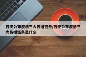 西安公布疫情三大传播链条/西安公布疫情三大传播链条是什么