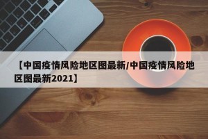 【中国疫情风险地区图最新/中国疫情风险地区图最新2021】