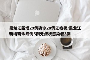 黑龙江新增29例确诊28例无症状/黑龙江新增确诊病例5例无症状感染者3例