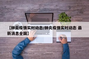【肺炎疫情实时动态/肺炎疫情实时动态 最新消息全国】