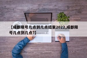 【成都限号几点到几点结束2022,成都限号几点到几点?】