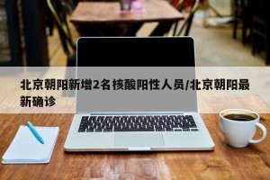 北京朝阳新增2名核酸阳性人员/北京朝阳最新确诊