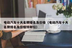 电动汽车十大名牌排名及价格（电动汽车十大名牌排名及价格特斯拉）
