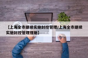 【上海全市继续实施封控管理/上海全市继续实施封控管理措施】