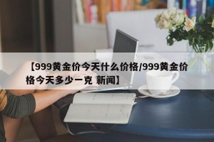 【999黄金价今天什么价格/999黄金价格今天多少一克 新闻】