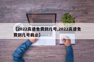 【2022高速免费到几号,2022高速免费到几号截止】