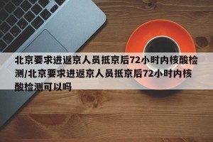 北京要求进返京人员抵京后72小时内核酸检测/北京要求进返京人员抵京后72小时内核酸检测可以吗