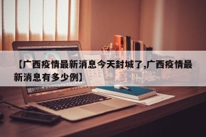 【广西疫情最新消息今天封城了,广西疫情最新消息有多少例】