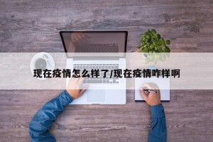 现在疫情怎么样了/现在疫情咋样啊