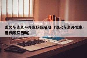 乘火车离京不再查核酸证明（做火车离开北京用核酸监测吗）